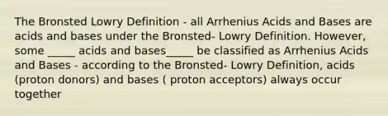 The Bronsted Lowry Definition - all Arrhenius Acids and Bases are acids and bases under the Bronsted- Lowry Definition. However, some _____ acids and bases_____ be classified as Arrhenius Acids and Bases - according to the Bronsted- Lowry Definition, acids (proton donors) and bases ( proton acceptors) always occur together