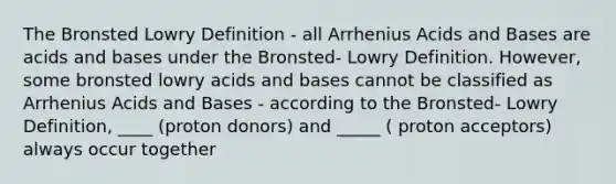 The Bronsted Lowry Definition - all Arrhenius Acids and Bases are acids and bases under the Bronsted- Lowry Definition. However, some bronsted lowry acids and bases cannot be classified as Arrhenius Acids and Bases - according to the Bronsted- Lowry Definition, ____ (proton donors) and _____ ( proton acceptors) always occur together