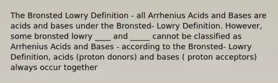 The Bronsted Lowry Definition - all Arrhenius <a href='https://www.questionai.com/knowledge/kvCSAshSAf-acids-and-bases' class='anchor-knowledge'>acids and bases</a> are acids and bases under the Bronsted- Lowry Definition. However, some bronsted lowry ____ and _____ cannot be classified as Arrhenius Acids and Bases - according to the Bronsted- Lowry Definition, acids (proton donors) and bases ( proton acceptors) always occur together