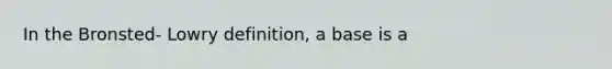 In the Bronsted- Lowry definition, a base is a