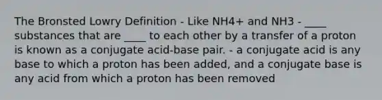 The Bronsted Lowry Definition - Like NH4+ and NH3 - ____ substances that are ____ to each other by a transfer of a proton is known as a conjugate acid-base pair. - a conjugate acid is any base to which a proton has been added, and a conjugate base is any acid from which a proton has been removed