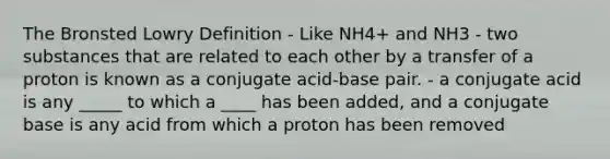 The Bronsted Lowry Definition - Like NH4+ and NH3 - two substances that are related to each other by a transfer of a proton is known as a conjugate acid-base pair. - a conjugate acid is any _____ to which a ____ has been added, and a conjugate base is any acid from which a proton has been removed