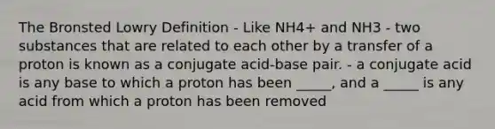 The Bronsted Lowry Definition - Like NH4+ and NH3 - two substances that are related to each other by a transfer of a proton is known as a conjugate acid-base pair. - a conjugate acid is any base to which a proton has been _____, and a _____ is any acid from which a proton has been removed