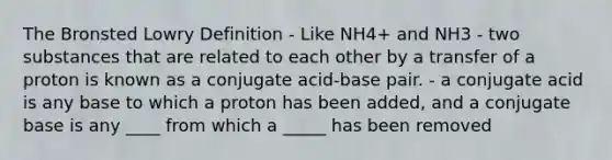 The Bronsted Lowry Definition - Like NH4+ and NH3 - two substances that are related to each other by a transfer of a proton is known as a conjugate acid-base pair. - a conjugate acid is any base to which a proton has been added, and a conjugate base is any ____ from which a _____ has been removed