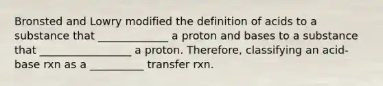 Bronsted and Lowry modified the definition of acids to a substance that _____________ a proton and bases to a substance that _________________ a proton. Therefore, classifying an acid-base rxn as a __________ transfer rxn.