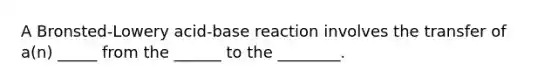 A Bronsted-Lowery acid-base reaction involves the transfer of a(n) _____ from the ______ to the ________.