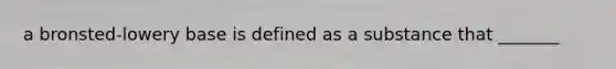 a bronsted-lowery base is defined as a substance that _______