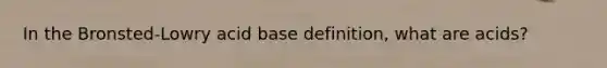 In the Bronsted-Lowry acid base definition, what are acids?