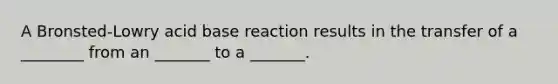 A Bronsted-Lowry acid base reaction results in the transfer of a ________ from an _______ to a _______.