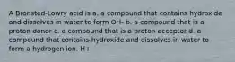 A Bronsted-Lowry acid is a. a compound that contains hydroxide and dissolves in water to form OH- b. a compound that is a proton donor c. a compound that is a proton acceptor d. a compound that contains hydroxide and dissolves in water to form a hydrogen ion. H+