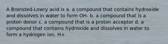 A Bronsted-Lowry acid is a. a compound that contains hydroxide and dissolves in water to form OH- b. a compound that is a proton donor c. a compound that is a proton acceptor d. a compound that contains hydroxide and dissolves in water to form a hydrogen ion. H+