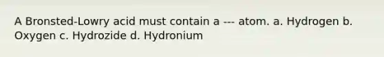 A Bronsted-Lowry acid must contain a --- atom. a. Hydrogen b. Oxygen c. Hydrozide d. Hydronium