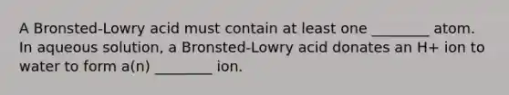 A Bronsted-Lowry acid must contain at least one ________ atom. In aqueous solution, a Bronsted-Lowry acid donates an H+ ion to water to form a(n) ________ ion.