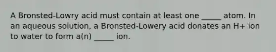 A Bronsted-Lowry acid must contain at least one _____ atom. In an aqueous solution, a Bronsted-Lowery acid donates an H+ ion to water to form a(n) _____ ion.