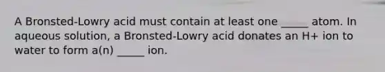 A Bronsted-Lowry acid must contain at least one _____ atom. In aqueous solution, a Bronsted-Lowry acid donates an H+ ion to water to form a(n) _____ ion.