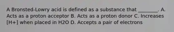 A Bronsted-Lowry acid is defined as a substance that ________. A. Acts as a proton acceptor B. Acts as a proton donor C. Increases [H+] when placed in H2O D. Accepts a pair of electrons