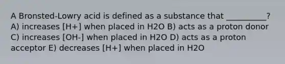 A Bronsted-Lowry acid is defined as a substance that __________? A) increases [H+] when placed in H2O B) acts as a proton donor C) increases [OH-] when placed in H2O D) acts as a proton acceptor E) decreases [H+] when placed in H2O