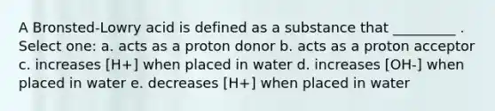 A Bronsted-Lowry acid is defined as a substance that _________ . Select one: a. acts as a proton donor b. acts as a proton acceptor c. increases [H+] when placed in water d. increases [OH-] when placed in water e. decreases [H+] when placed in water