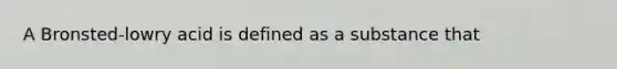 A Bronsted-lowry acid is defined as a substance that