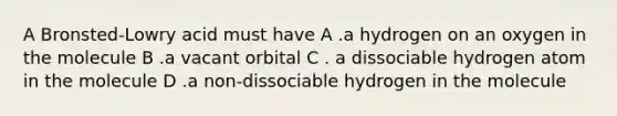 A Bronsted-Lowry acid must have A .a hydrogen on an oxygen in the molecule B .a vacant orbital C . a dissociable hydrogen atom in the molecule D .a non-dissociable hydrogen in the molecule