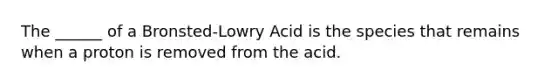 The ______ of a Bronsted-Lowry Acid is the species that remains when a proton is removed from the acid.