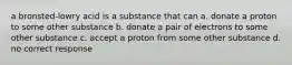 a bronsted-lowry acid is a substance that can a. donate a proton to some other substance b. donate a pair of electrons to some other substance c. accept a proton from some other substance d. no correct response