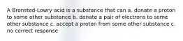 A Bronsted-Lowry acid is a substance that can a. donate a proton to some other substance b. donate a pair of electrons to some other substance c. accept a proton from some other substance c. no correct response