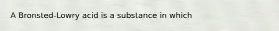 A Bronsted-Lowry acid is a substance in which