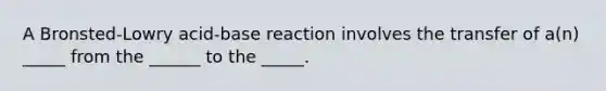 A Bronsted-Lowry acid-base reaction involves the transfer of a(n) _____ from the ______ to the _____.