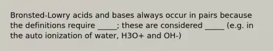 Bronsted-Lowry acids and bases always occur in pairs because the definitions require _____; these are considered _____ (e.g. in the auto ionization of water, H3O+ and OH-)