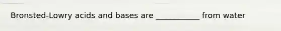 Bronsted-Lowry acids and bases are ___________ from water