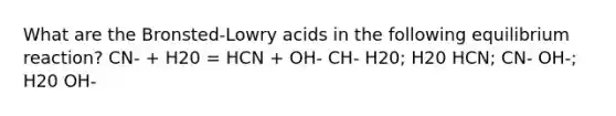 What are the Bronsted-Lowry acids in the following equilibrium reaction? CN- + H20 = HCN + OH- CH- H20; H20 HCN; CN- OH-; H20 OH-