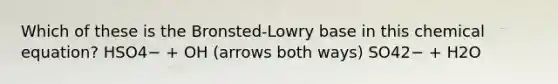 Which of these is the Bronsted-Lowry base in this chemical equation? HSO4− + OH (arrows both ways) SO42− + H2O