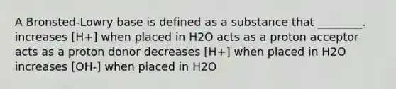 A Bronsted-Lowry base is defined as a substance that ________. increases [H+] when placed in H2O acts as a proton acceptor acts as a proton donor decreases [H+] when placed in H2O increases [OH-] when placed in H2O