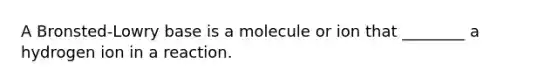 A Bronsted-Lowry base is a molecule or ion that ________ a hydrogen ion in a reaction.