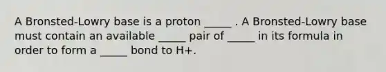 A Bronsted-Lowry base is a proton _____ . A Bronsted-Lowry base must contain an available _____ pair of _____ in its formula in order to form a _____ bond to H+.