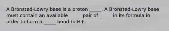 A Bronsted-Lowry base is a proton _____. A Bronsted-Lowry base must contain an available _____ pair of _____ in its formula in order to form a _____ bond to H+.