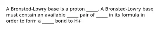 A Bronsted-Lowry base is a proton _____. A Bronsted-Lowry base must contain an available _____ pair of _____ in its formula in order to form a _____ bond to H+