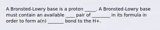 A Bronsted-Lowry base is a proton _____. A Bronsted-Lowry base must contain an available ____ pair of ________ in its formula in order to form a(n) _______ bond to the H+.