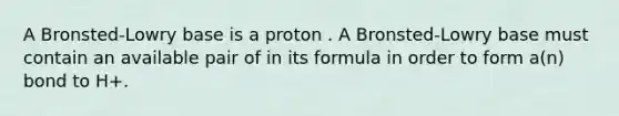 A Bronsted-Lowry base is a proton . A Bronsted-Lowry base must contain an available pair of in its formula in order to form a(n) bond to H+.