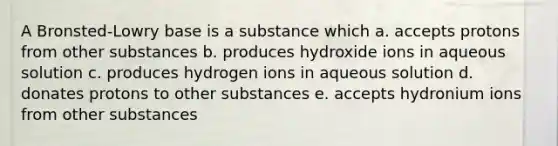 A Bronsted-Lowry base is a substance which a. accepts protons from other substances b. produces hydroxide ions in aqueous solution c. produces hydrogen ions in aqueous solution d. donates protons to other substances e. accepts hydronium ions from other substances