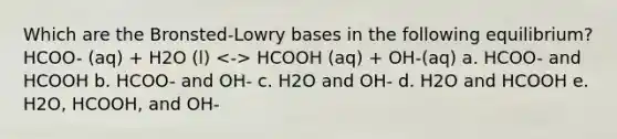 Which are the Bronsted-Lowry bases in the following equilibrium? HCOO- (aq) + H2O (l) HCOOH (aq) + OH-(aq) a. HCOO- and HCOOH b. HCOO- and OH- c. H2O and OH- d. H2O and HCOOH e. H2O, HCOOH, and OH-