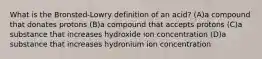 What is the Bronsted-Lowry definition of an acid? (A)a compound that donates protons (B)a compound that accepts protons (C)a substance that increases hydroxide ion concentration (D)a substance that increases hydronium ion concentration