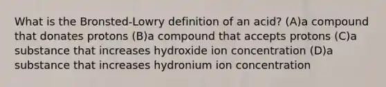 What is the Bronsted-Lowry definition of an acid? (A)a compound that donates protons (B)a compound that accepts protons (C)a substance that increases hydroxide ion concentration (D)a substance that increases hydronium ion concentration