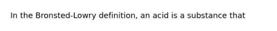 In the Bronsted-Lowry definition, an acid is a substance that