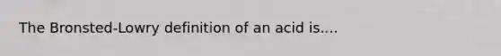 The Bronsted-Lowry definition of an acid is....