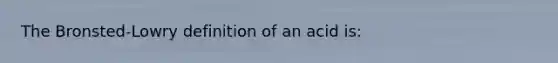 The Bronsted-Lowry definition of an acid is: