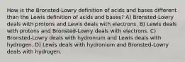 How is the Bronsted-Lowry definition of acids and bases different than the Lewis definition of acids and bases? A) Bronsted-Lowry deals with protons and Lewis deals with electrons. B) Lewis deals with protons and Bronsted-Lowry deals with electrons. C) Bronsted-Lowry deals with hydronium and Lewis deals with hydrogen. D) Lewis deals with hydronium and Bronsted-Lowry deals with hydrogen.