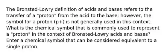 The Bronsted-Lowry definition of acids and bases refers to the transfer of a "proton" from the acid to the base; however, the symbol for a proton (p+) is not generally used in this context. What is the chemical symbol that is commonly used to represent a "proton" in the context of Bronsted-Lowry acids and bases? Enter a chemical symbol that can be considered equivalent to a single proton.