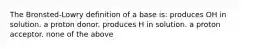 The Bronsted-Lowry definition of a base is: produces OH in solution. a proton donor. produces H in solution. a proton acceptor. none of the above